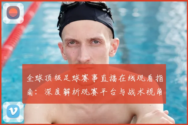 全球顶级足球赛事直播在线观看指南：深度解析观赛平台与战术视角