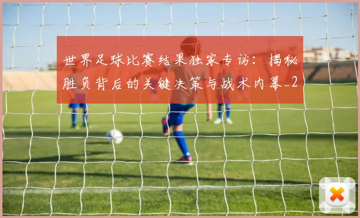 世界足球比赛结果独家专访：揭秘胜负背后的关键决策与战术内幕_20260609201524