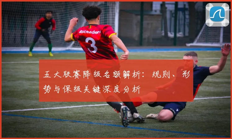 五大联赛降级名额解析：规则、形势与保级关键深度分析